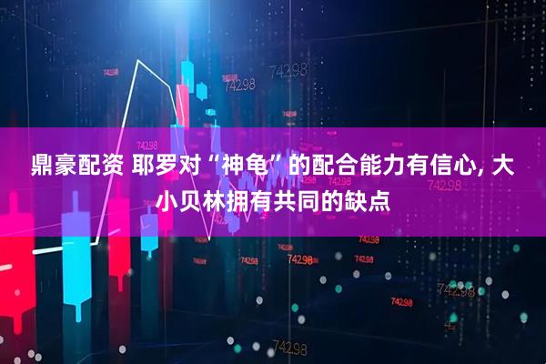 鼎豪配资 耶罗对“神龟”的配合能力有信心, 大小贝林拥有共同的缺点