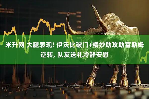 米升网 大腿表现! 伊沃比破门+精妙助攻助富勒姆逆转, 队友送礼冷静安慰