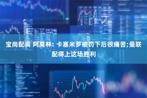 宝尚配资 阿莫林: 卡塞米罗被罚下后很痛苦;曼联配得上这场胜利