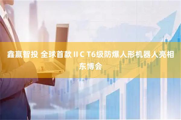 鑫赢智投 全球首款ⅡC T6级防爆人形机器人亮相东博会