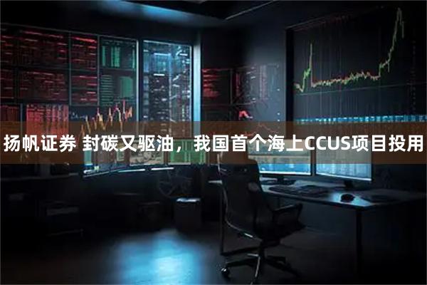 扬帆证券 封碳又驱油，我国首个海上CCUS项目投用
