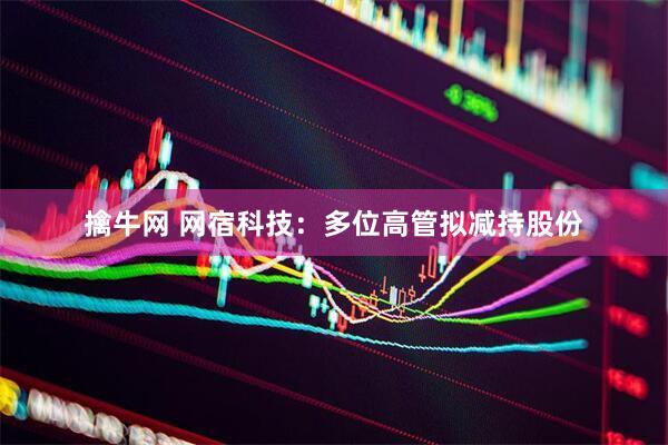 擒牛网 网宿科技：多位高管拟减持股份