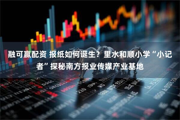 融可赢配资 报纸如何诞生？里水和顺小学“小记者”探秘南方报业传媒产业基地
