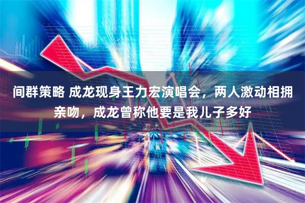 间群策略 成龙现身王力宏演唱会，两人激动相拥亲吻，成龙曾称他要是我儿子多好