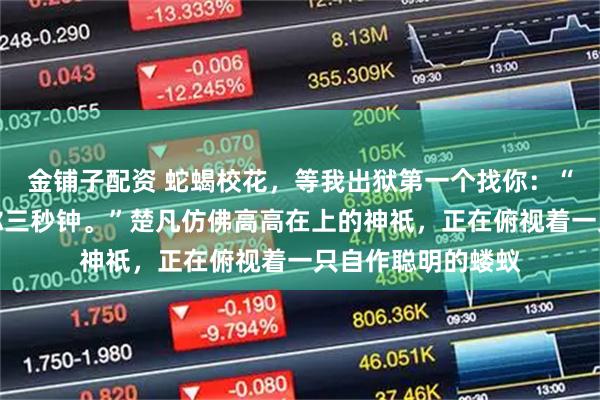 金铺子配资 蛇蝎校花,等我出狱第一个找你:“想好再叫,我给你三秒钟。”楚凡仿佛高高在上的神祇,正在俯视着一只自作聪明的蝼蚁