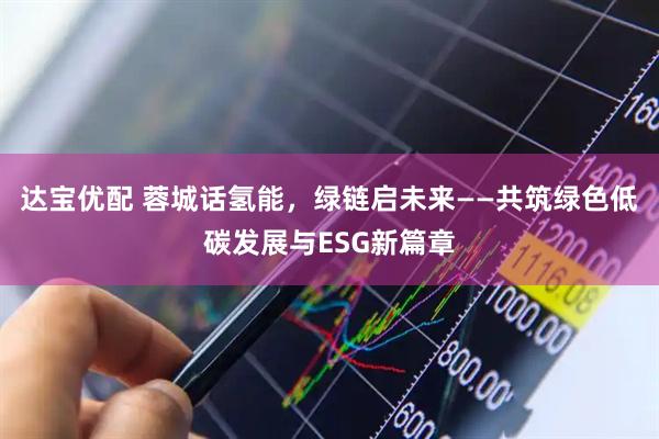 达宝优配 蓉城话氢能,绿链启未来——共筑绿色低碳发展与ESG新篇章