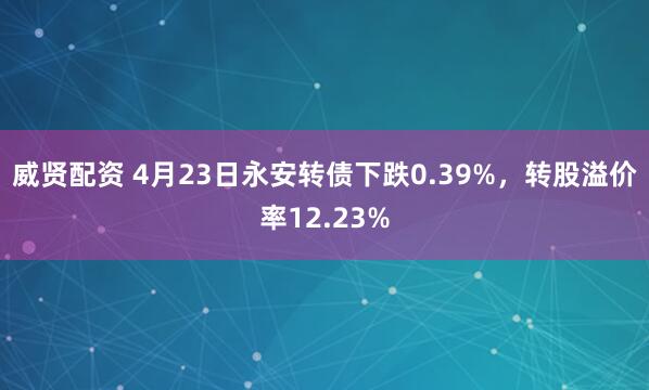 威贤配资 4月23日永安转债下跌0.39%，转股溢价率12.23%