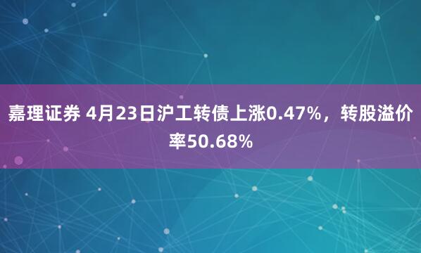 嘉理证券 4月23日沪工转债上涨0.47%，转股溢价率50.68%