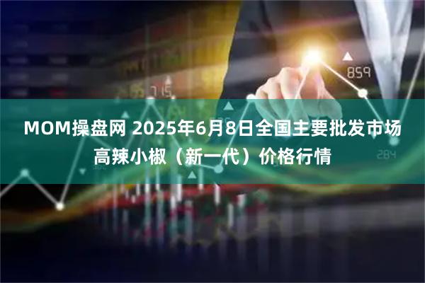 MOM操盘网 2025年6月8日全国主要批发市场高辣小椒（新一代）价格行情