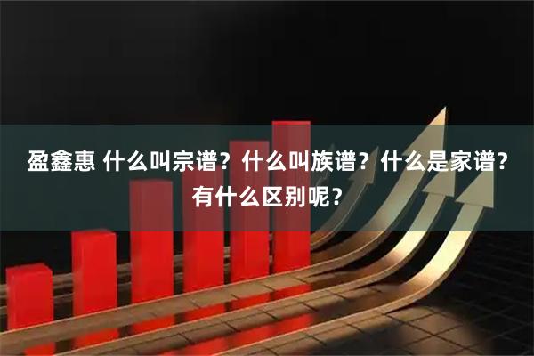 盈鑫惠 什么叫宗谱？什么叫族谱？什么是家谱？有什么区别呢？
