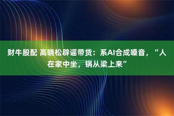 财牛股配 高晓松辟谣带货：系AI合成嗓音，“人在家中坐，锅从梁上来”