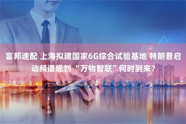 富邦速配 上海拟建国家6G综合试验基地 特朗普启动频谱规划 “万物智联”何时到来?