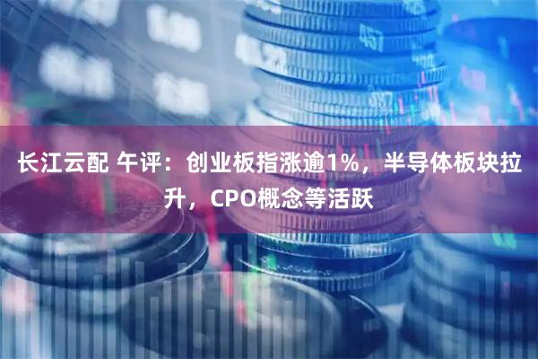 长江云配 午评：创业板指涨逾1%，半导体板块拉升，CPO概念等活跃
