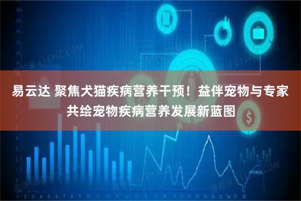 易云达 聚焦犬猫疾病营养干预！益伴宠物与专家共绘宠物疾病营养发展新蓝图