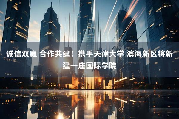 诚信双赢 合作共建！携手天津大学 滨海新区将新建一座国际学院
