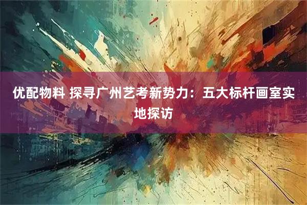 优配物料 探寻广州艺考新势力：五大标杆画室实地探访