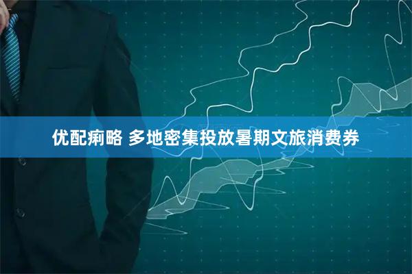 优配痢略 多地密集投放暑期文旅消费券